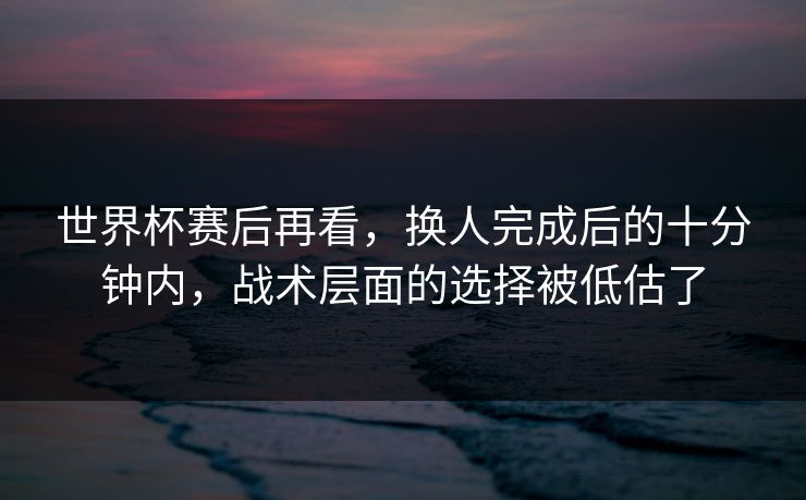 世界杯赛后再看，换人完成后的十分钟内，战术层面的选择被低估了