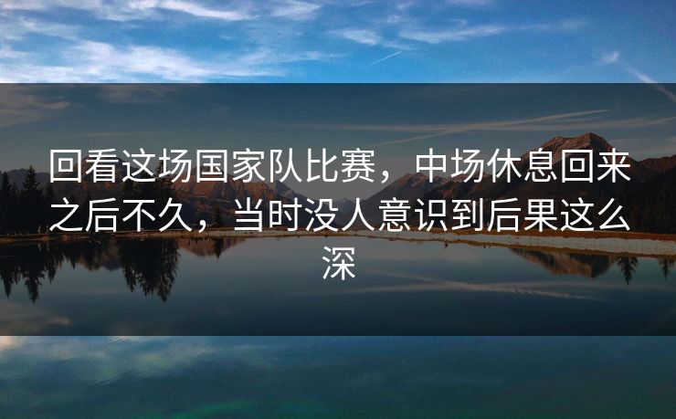 回看这场国家队比赛，中场休息回来之后不久，当时没人意识到后果这么深