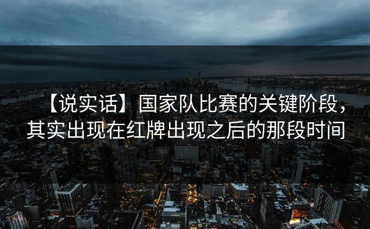 【说实话】国家队比赛的关键阶段，其实出现在红牌出现之后的那段时间