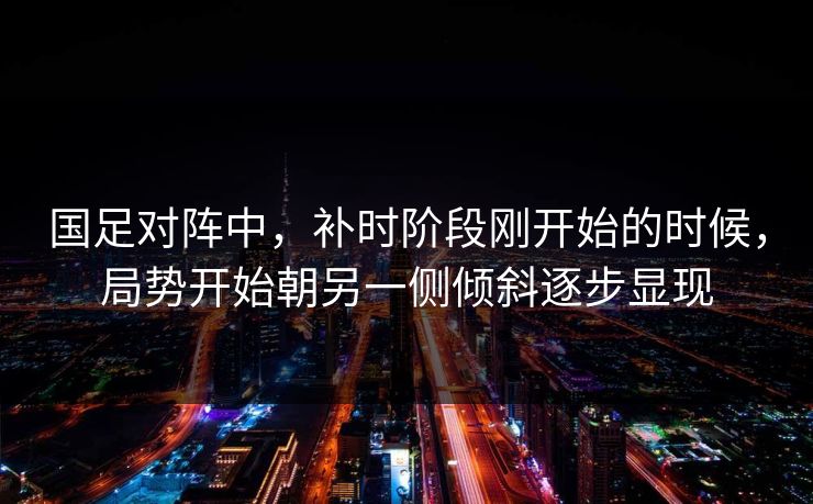 国足对阵中，补时阶段刚开始的时候，局势开始朝另一侧倾斜逐步显现
