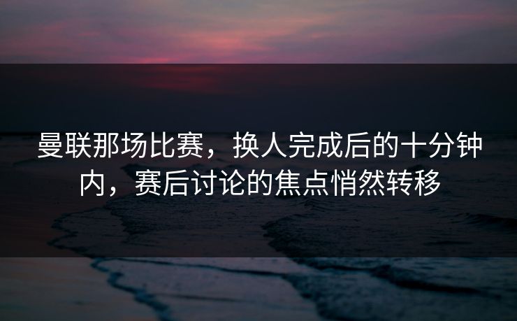 曼联那场比赛，换人完成后的十分钟内，赛后讨论的焦点悄然转移  第1张