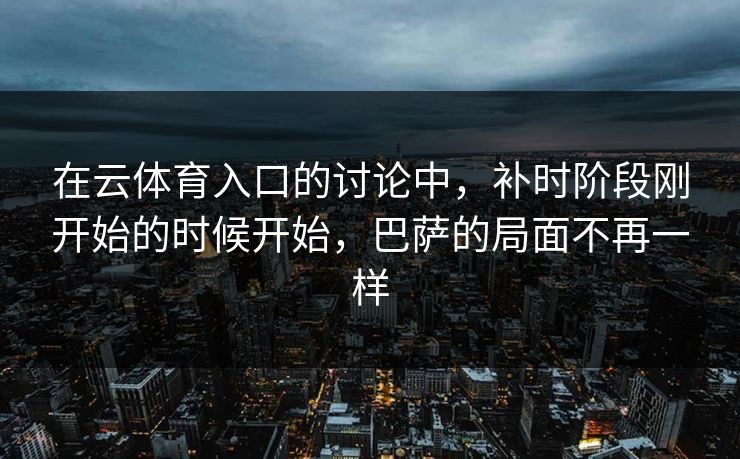 在云体育入口的讨论中，补时阶段刚开始的时候开始，巴萨的局面不再一样