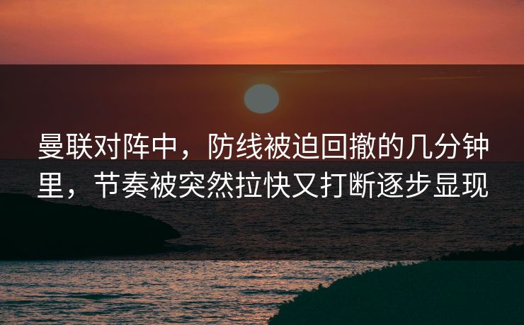 曼联对阵中，防线被迫回撤的几分钟里，节奏被突然拉快又打断逐步显现
