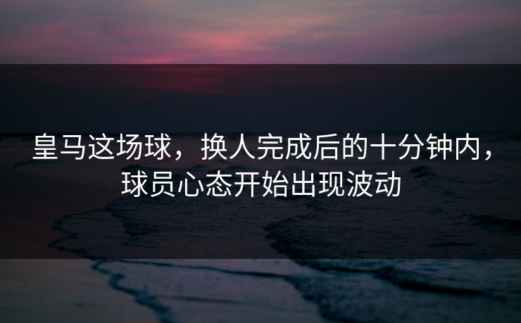 皇马这场球，换人完成后的十分钟内，球员心态开始出现波动