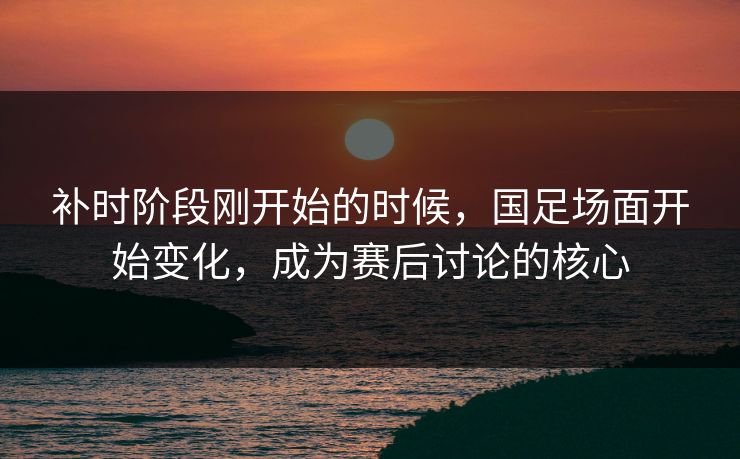 补时阶段刚开始的时候，国足场面开始变化，成为赛后讨论的核心