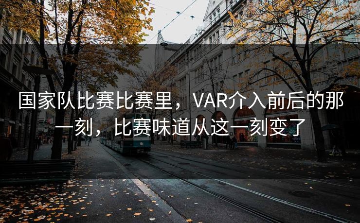 国家队比赛比赛里，VAR介入前后的那一刻，比赛味道从这一刻变了