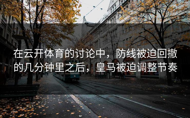 在云开体育的讨论中，防线被迫回撤的几分钟里之后，皇马被迫调整节奏