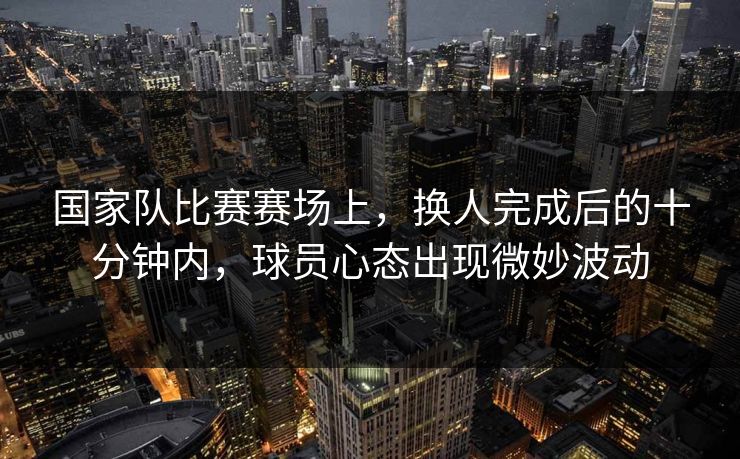 国家队比赛赛场上，换人完成后的十分钟内，球员心态出现微妙波动