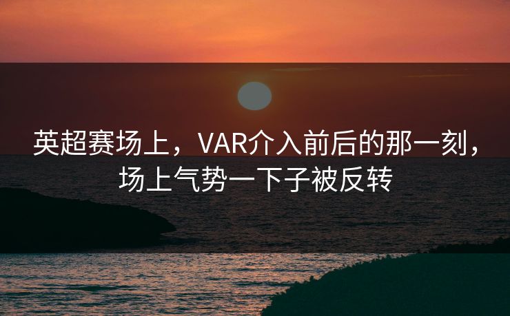 英超赛场上，VAR介入前后的那一刻，场上气势一下子被反转