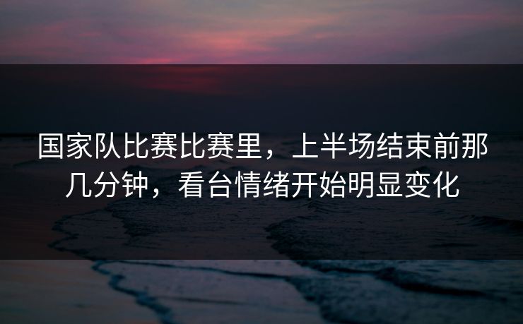 国家队比赛比赛里，上半场结束前那几分钟，看台情绪开始明显变化  第1张