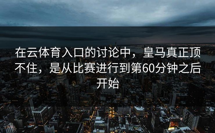 在云体育入口的讨论中，皇马真正顶不住，是从比赛进行到第60分钟之后开始  第1张