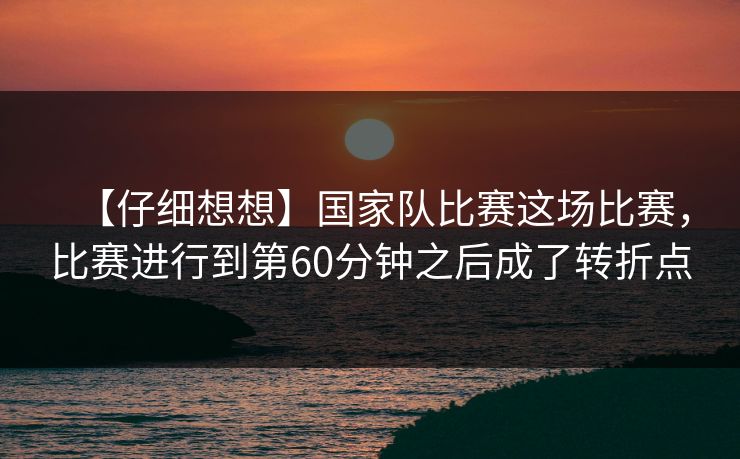 【仔细想想】国家队比赛这场比赛，比赛进行到第60分钟之后成了转折点  第1张