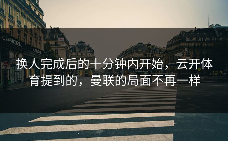换人完成后的十分钟内开始，云开体育提到的，曼联的局面不再一样
